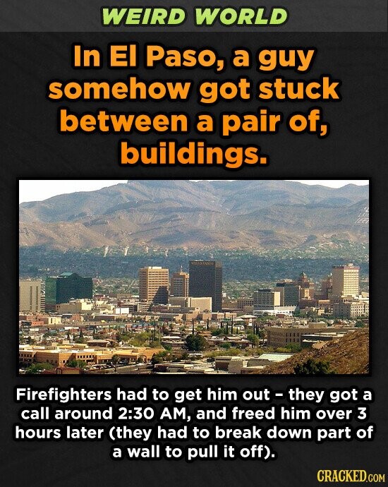 WEIRD WORLD In EI Paso, a guy somehow got stuck between a pair of, buildings. Firefighters had to get him out they got a call around 2:30 AM, and freed him over 3 hours later (they had to break down part of a wall to pull it off). CRACKED.COM