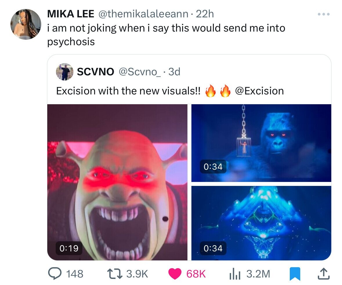 MIKA LEE @themikalaleeann- 22h i am not joking when i say this would send me into psychosis SCVNO @Scvno_ . 3 3d Excision with the new visuals!! @Excision 0:34 0:19 0:34 148 3.9K 68K 3.2M