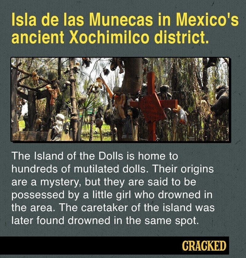 Isla de las Munecas in Mexico's ancient Xochimilco district. 10 are Sunland The Island of the Dolls is home to hundreds of mutilated dolls. Their origins are a mystery, but they are said to be possessed by a little girl who drowned in the area. The caretaker of the island was later found drowned in the same spot. CRACKED