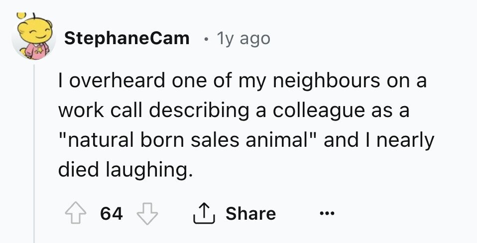 StephaneCam 1y ago I overheard one of my neighbours on a work call describing a colleague as a natural born sales animal and I nearly died laughing. 64 Share ... 