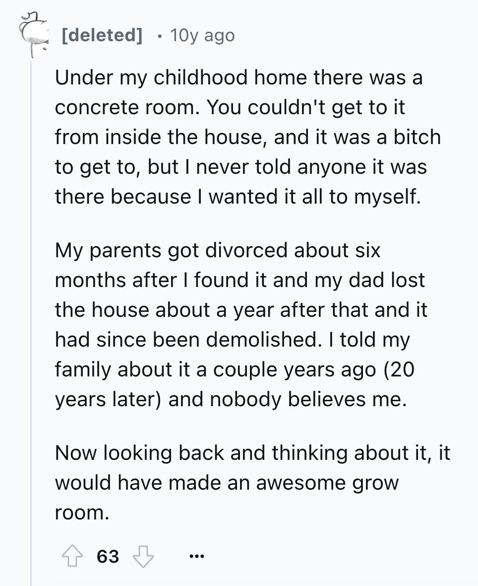 . 10y ago Under my childhood home there was a concrete room. You couldn't get to it from inside the house, and it was a bitch to get to, but I never told anyone it was there because I wanted it all to myself. My parents got divorced about six months after I found it and my dad lost the house about a year after that and it had since been demolished. I told my family about it a couple years ago (20 years later) and nobody believes me. Now looking back and thinking about it, it would have
