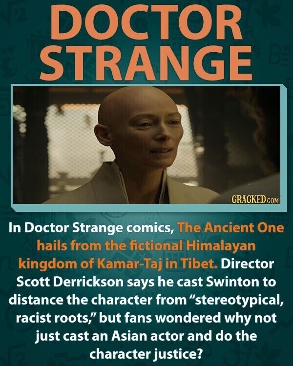 DOCTOR STRANGE BE CRACKED.COM In Doctor Strange comics, The Ancient One hails from the fictional Himalayan kingdom of Kamar-Taj in Tibet. Director Scott Derrickson says he cast Swinton to distance the character from stereotypical, racist roots, but fans wondered why not just cast an Asian actor and do the character justice?