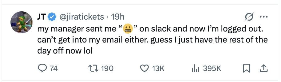 JT @jiratickets 19h ... on slack and now I'm logged out. my manager sent me can't get into my email either. guess I just have the rest of the day off now lol 74 190 13K 395K