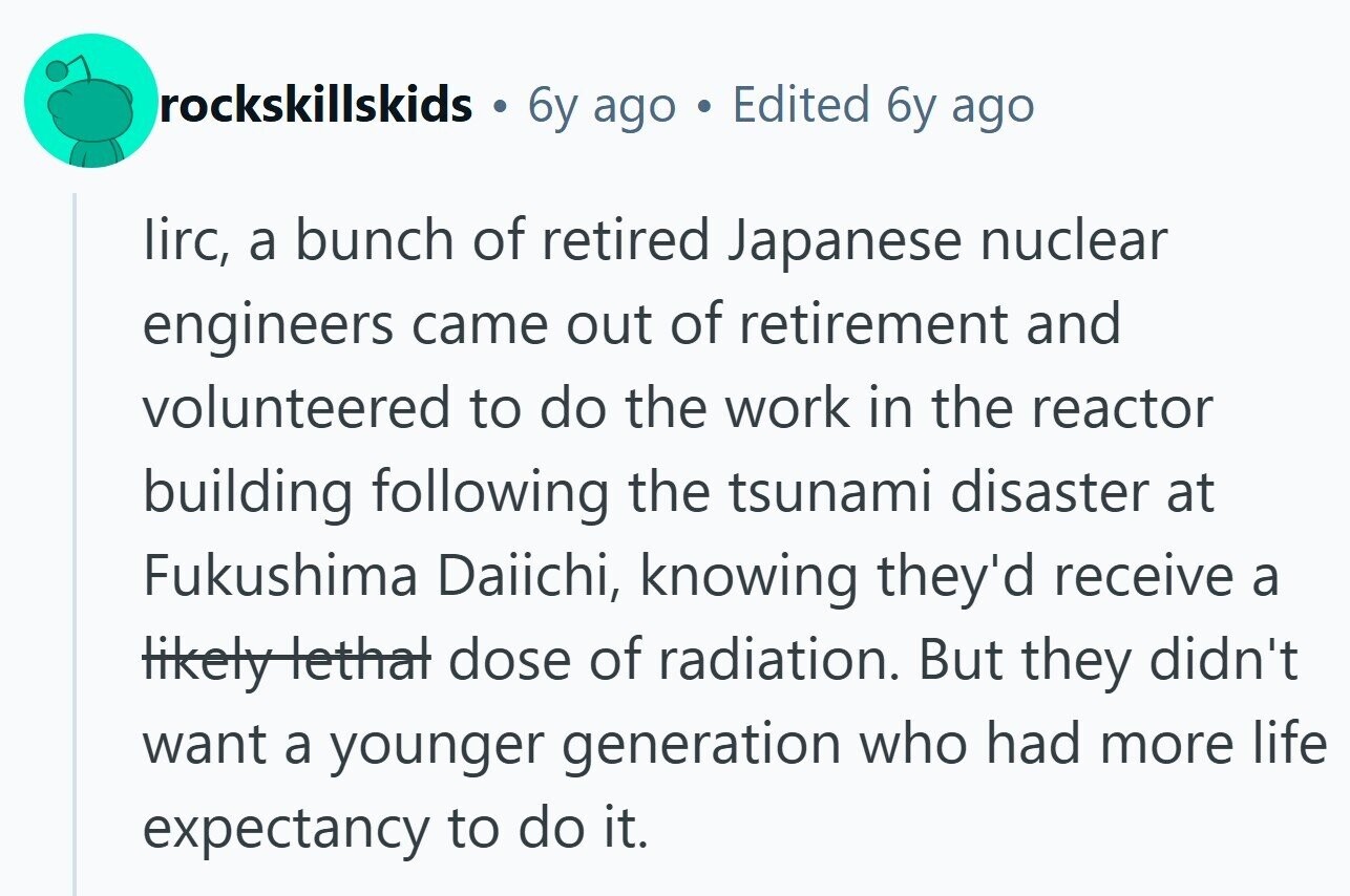 rockskillskids . 6y ago Edited 6y ago lirc, a bunch of retired Japanese nuclear engineers came out of retirement and volunteered to do the work in the reactor building following the tsunami disaster at Fukushima Daiichi, knowing they'd receive a likely lethal dose of radiation. But they didn't want a younger generation who had more life expectancy to do it.