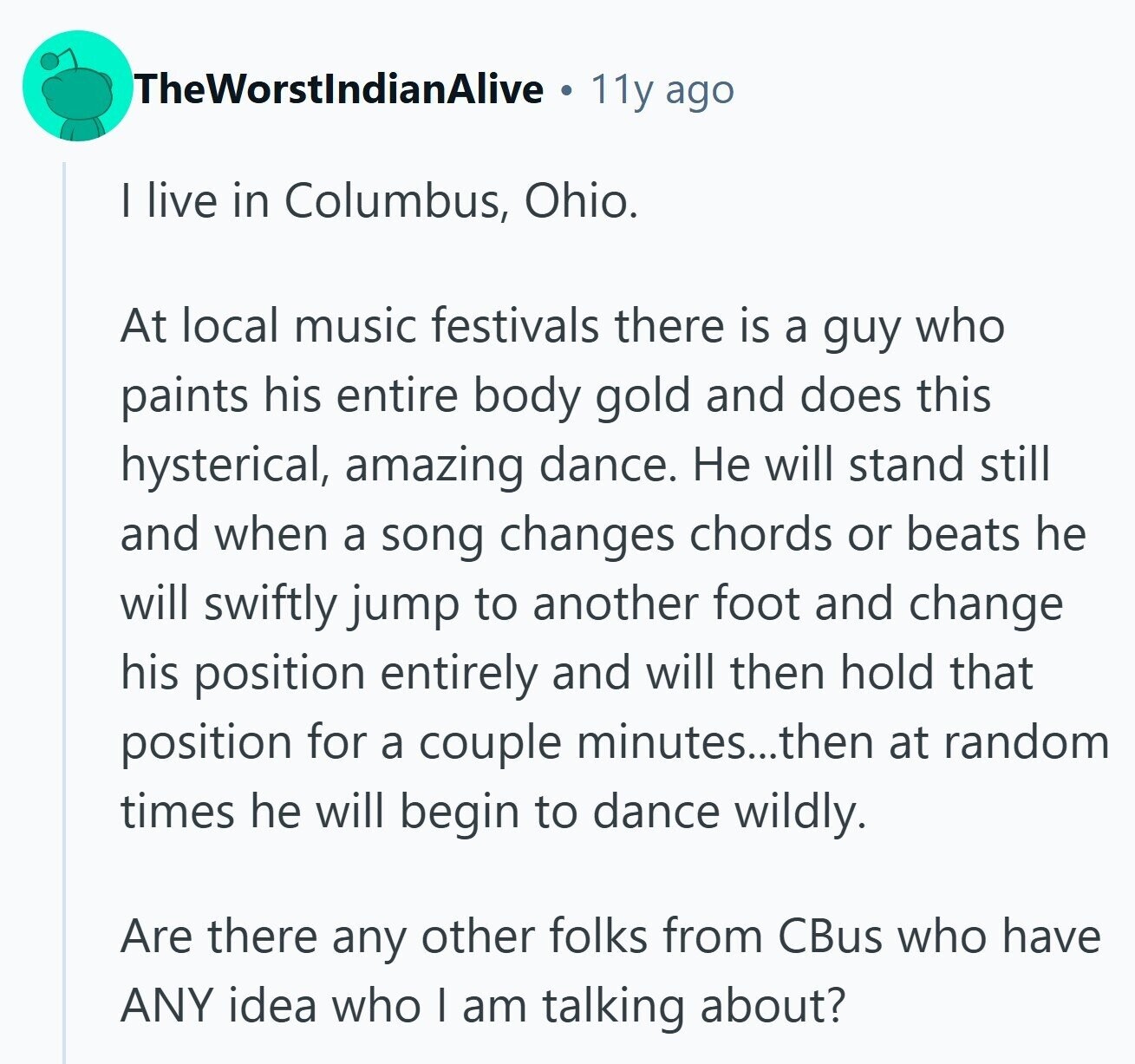 TheWorstlndianAlive 11y ago I live in Columbus, Ohio. At local music festivals there is a guy who paints his entire body gold and does this hysterical, amazing dance. Не will stand still and when a song changes chords or beats he will swiftly jump to another foot and change his position entirely and will then hold that position for a couple minutes...then at random times he will begin to dance wildly. Are there any other folks from CBus who have ANY idea who I am talking about?
