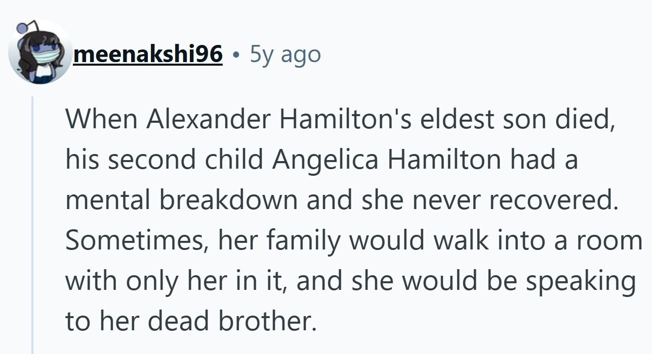 meenakshi96 . 5y ago When Alexander Hamilton's eldest son died, his second child Angelica Hamilton had a mental breakdown and she never recovered. Sometimes, her family would walk into a room with only her in it, and she would be speaking to her dead brother.