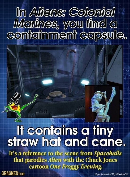 In Aliens: Colonial Marines, you find a containment capsule. It contains a tiny straw hat and cane. It's a reference to the scene from Spaceballs that parodies Alien with the Chuck Jones cartoon One Froggy Evening. CRACKED.COM https://youtu.be/ThyX0wAwbG8