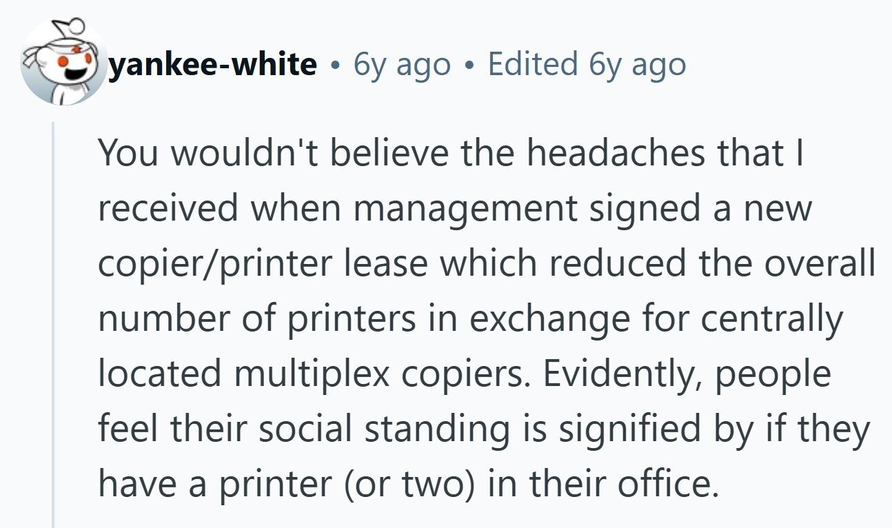 yankee-white . 6y ago Edited 6y ago You wouldn't believe the headaches that I received when management signed a new copier/printer lease which reduced the overall number of printers in exchange for centrally located multiplex copiers. Evidently, people feel their social standing is signified by if they have a printer (or two) in their office. 