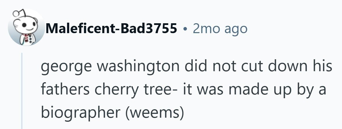 Maleficent-Bad3755 . 2mo ago george washington did not cut down his fathers cherry tree- it was made up by a biographer (weems)