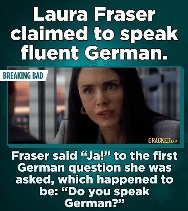 Laura Fraser claimed to speak fluent German. BREAKING BAD CRACKED.COM Fraser said Ja! to the first German question she was asked, which happened to be: Do you speak German?