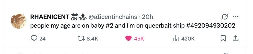 RHAENICENT @alicentinchains . 20h ... ON! ! TOP people my age are on baby #2 and I'm on queerbait ship #492094930202 24 8.4K 45K del 420K 