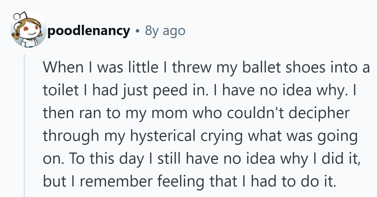 poodlenancy 8y ago When I was little I threw my ballet shoes into a toilet I had just peed in. I have no idea why. I then ran to my mom who couldn't decipher through my hysterical crying what was going on. To this day I still have no idea why I did it, but | remember feeling that I had to do it. 