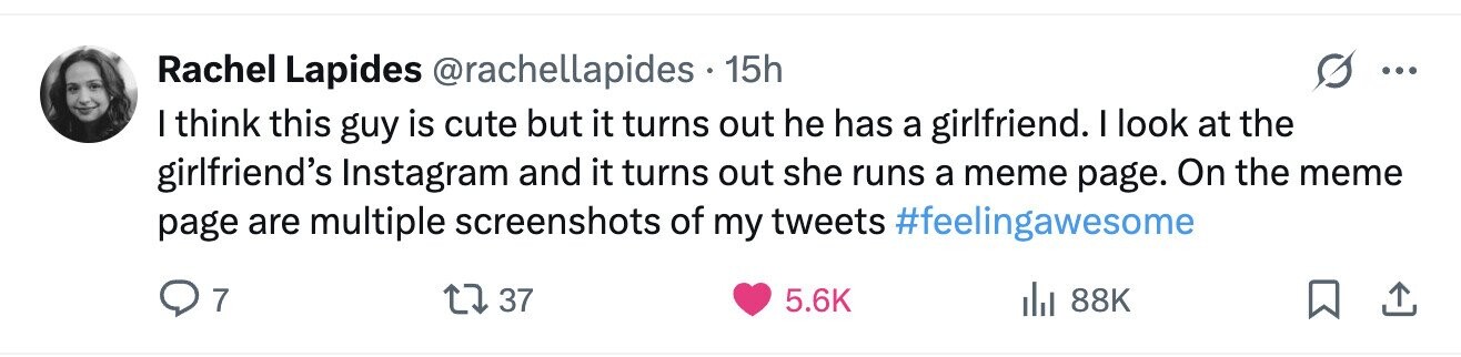 Rachel Lapides @rachellapides 15h ... I think this guy is cute but it turns out he has a girlfriend. I look at the girlfriend's Instagram and it turns out she runs a meme page. On the meme page are multiple screenshots of my tweets #feelingawesome 7 37 5.6K del 88K