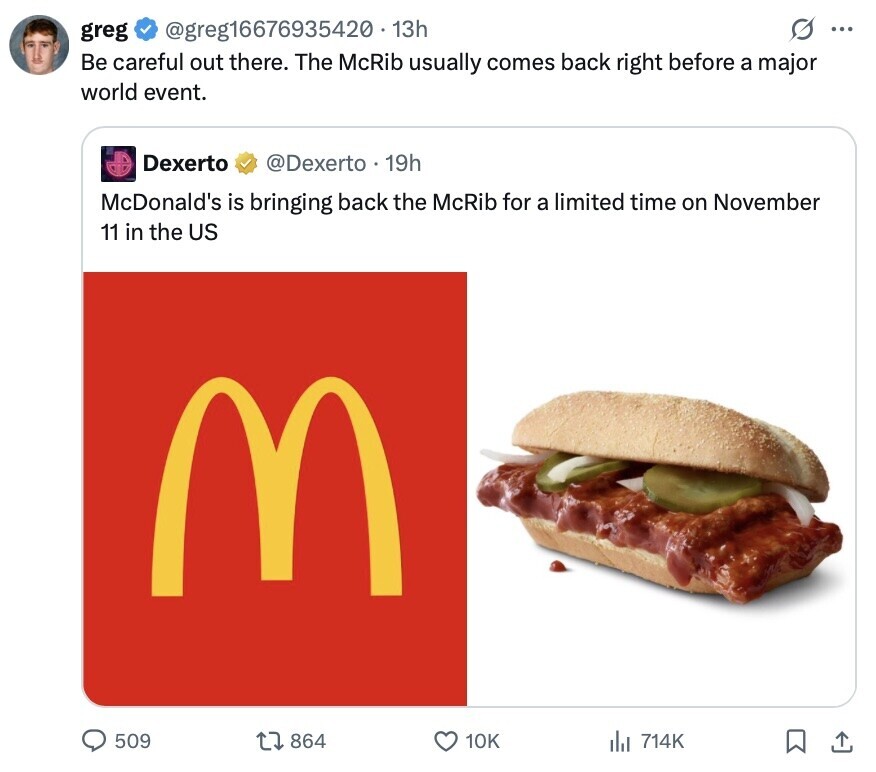 @greg16676935420.13h O ... greg Be careful out there. The McRib usually comes back right before a major world event. Dexerto @Dexerto 19h McDonald's is bringing back the McRib for a limited time on November 11 in the US M 509 864 10K del 714K 
