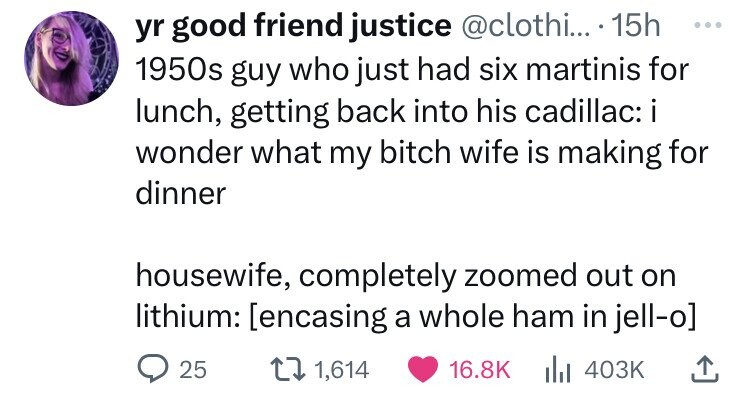 yr good friend justice @clothi... . 15h ... 1950s guy who just had six martinis for lunch, getting back into his cadillac: i wonder what my bitch wife is making for dinner housewife, completely zoomed out on lithium:  25 1,614 16.8K del 403K 