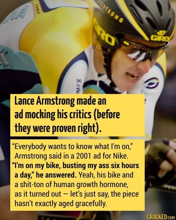 ELSTRONG CIRO GIRO MYS Lance Armstrong made an ad mocking his critics (before they were proven right). Everybody wants to know what I'm on, Armstrong said in a 2001 ad for Nike. I'm on my bike, busting my ass six hours a day, he answered. Yeah, his bike and a shit-ton of human growth hormone, as it turned out - let's just say, the piece hasn't exactly aged gracefully. CRACKED.COM