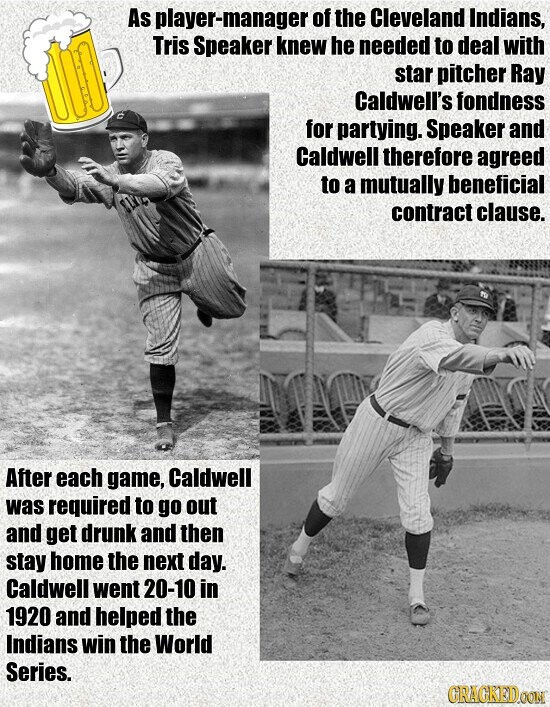 As player-manager of the Cleveland Indians, Tris Speaker knew he needed to deal with star pitcher Ray Caldwell's fondness for partying. Speaker and Caldwell therefore agreed to a mutually beneficial contract clause. After each game, Caldwell was required to go out and get drunk and then stay home the next day. Caldwell went 20-10 in 1920 and helped the Indians win the World Series. GRACKED.COM
