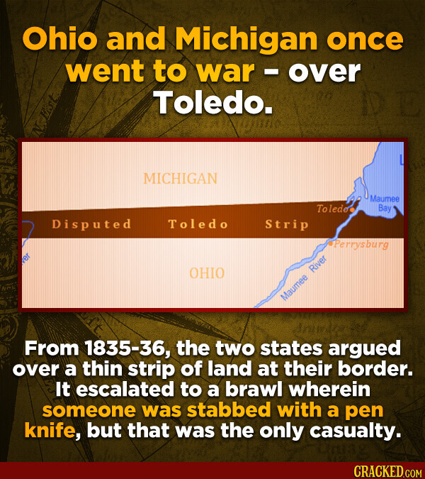 Ohio and Michigan once went to war - over Toledo. N Est L MICHIGAN Maumee Toledo Bay Disputed Toledo Strip Perrysburg OHIO Maumee River Aniwage From 1835-36, the two states argued over a thin strip of land at their border. It escalated to a brawl wherein someone was stabbed with a pen knife, but that was the only casualty. CRACKED.COM