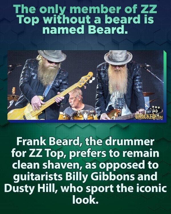 The only member of zz Top without a beard is named Beard. طانا GRACKED.COM Frank Beard, the drummer for ZZ Top, prefers to remain clean shaven, as opposed to guitarists Billy Gibbons and Dusty Hill, who sport the iconic look.