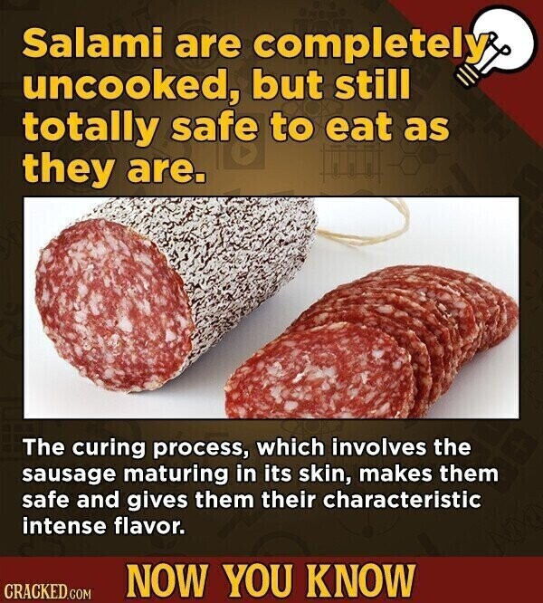 Salami are completely uncooked, but still totally safe to eat as they are. The curing process, which involves the sausage maturing in its skin, makes them safe and gives them their characteristic intense flavor. NOW YOU KNOW CRACKED.COM
