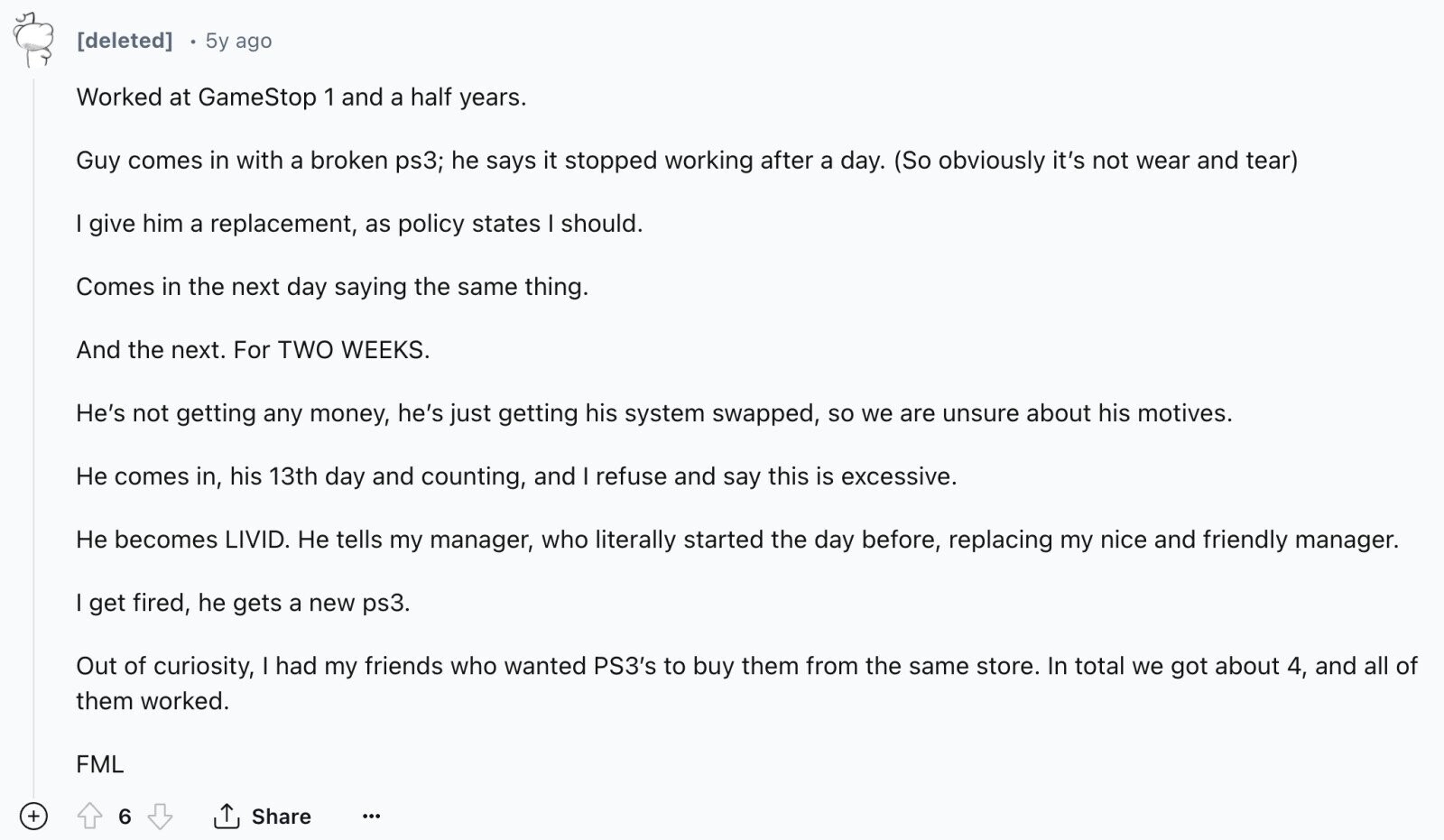 [deleted] 5y ago Worked at GameStop 1 and a half years. Guy comes in with a broken ps3; he says it stopped working after a day. (So obviously it's not wear and tear) I give him a replacement, as policy states I should. Comes in the next day saying the same thing. And the next. For TWO WEEKS. He's not getting any money, he's just getting his system swapped, so we are unsure about his motives. Не comes in, his 13th day and counting, and I refuse and say this is excessive. Не becomes LIVID. Не tells my manager, who 