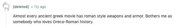 [deleted] 11y ago Almost every ancient greek movie has roman style weapons and armor. Bothers me as somebody who loves Greco-Roman history. 