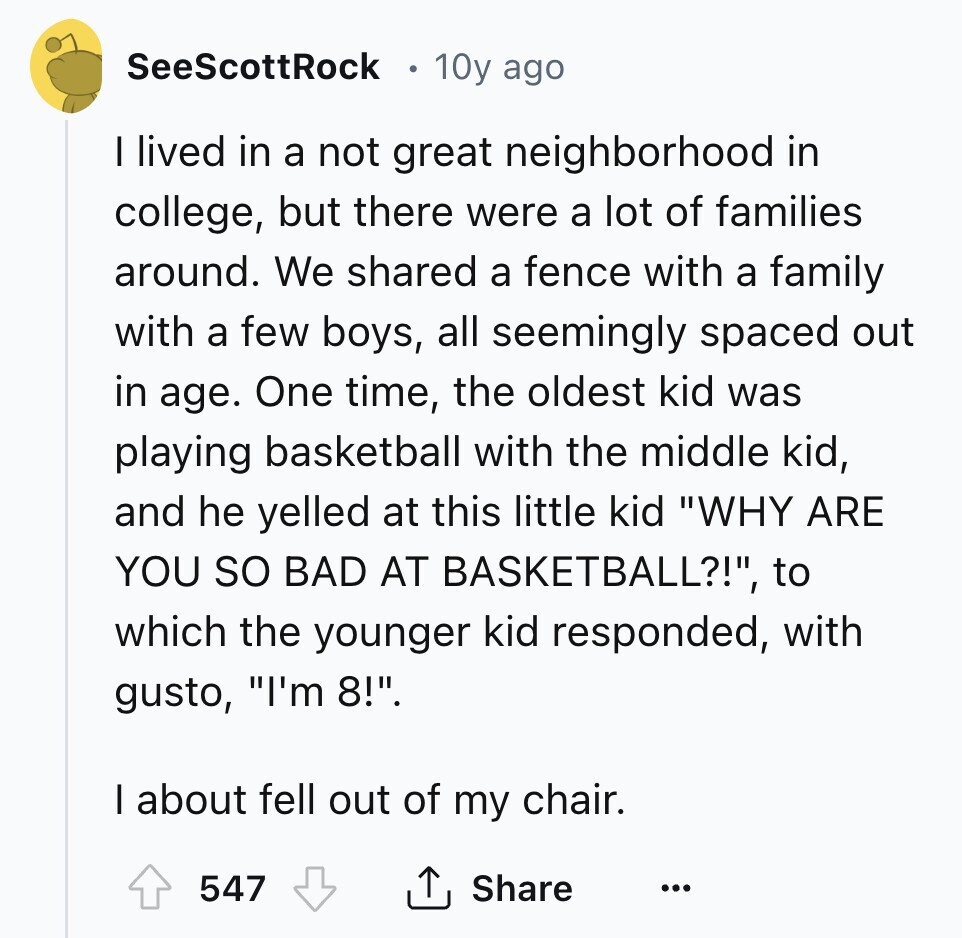 SeeScottRock 10y ago I lived in a not great neighborhood in college, but there were a lot of families around. We shared a fence with a family with a few boys, all seemingly spaced out in age. One time, the oldest kid was playing basketball with the middle kid, and he yelled at this little kid WHY ARE YOU so BAD AT BASKETBALL?!, to which the younger kid responded, with gusto, I'm 8!. I about fell out of my chair. 547 Share ... 
