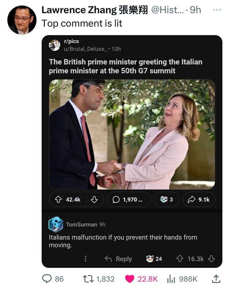 Lawrence Zhang @Hist... 9h ... Top comment is lit r/pics u/Brutal_Deluxe_ 10h The British prime minister greeting the Italian prime minister at the 50th G7 summit 42.4k 1,970 ... 3 9.1k TomSurman 9h Italians malfunction if you prevent their hands from moving. Reply 24 16.3k 86 1,832 22.8K 986K