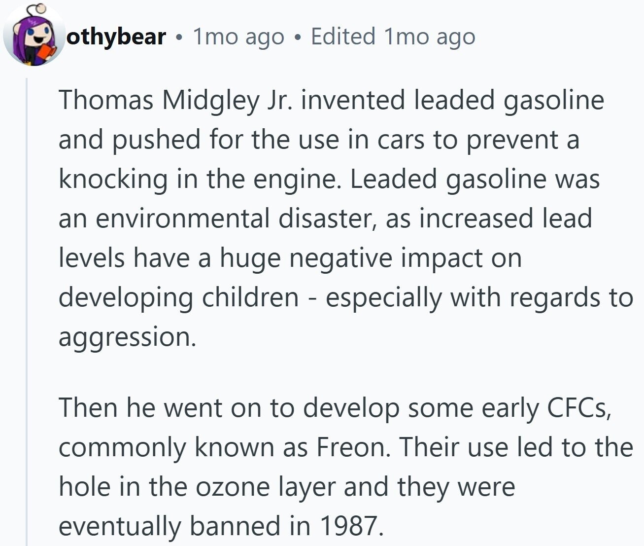 othybear 1mo ago Edited 1mo ago Thomas Midgley Jr. invented leaded gasoline and pushed for the use in cars to prevent a knocking in the engine. Leaded gasoline was an environmental disaster, as increased lead levels have a huge negative impact on developing children - especially with regards to aggression. Then he went on to develop some early CFCs, commonly known as Freon. Their use led to the hole in the ozone layer and they were eventually banned in 1987.