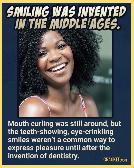 SMILING WAS INVENTED IN THE MIDDLE AGES. Mouth curling was still around, but the teeth-showing, eye-crinkling smiles weren't a common way to express pleasure until after the invention of dentistry. CRACKED.COM
