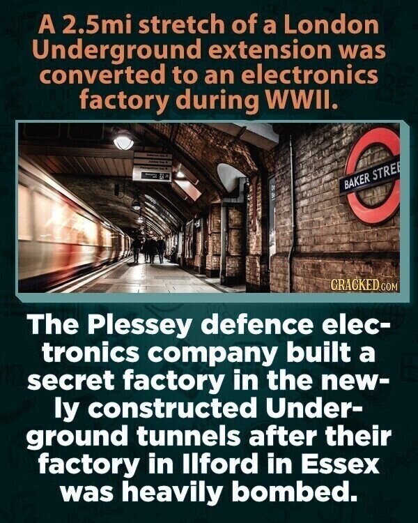 A 2.5mi stretch of a London Underground extension was converted to an electronics factory during WWII. - محمد - J DI BAKER STRE GRACKED.COM The Plessey defence elec- tronics company built a secret factory in the new- ly constructed Under- ground tunnels after their factory in Ilford in Essex was heavily bombed.