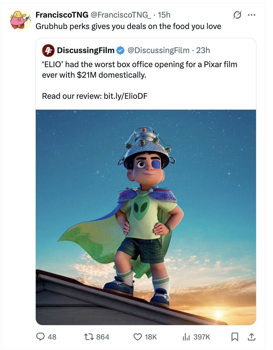 FranciscoTNG @FranciscoTNG_ 15h O ... Grubhub perks gives you deals on the food you love 4F DiscussingFilm @DiscussingFilm .2 23h 'ELIO' had the worst box office opening for a Pixar film ever with $21M domestically. Read our review: bit.ly/ElioDF 48 864 18K del 397K