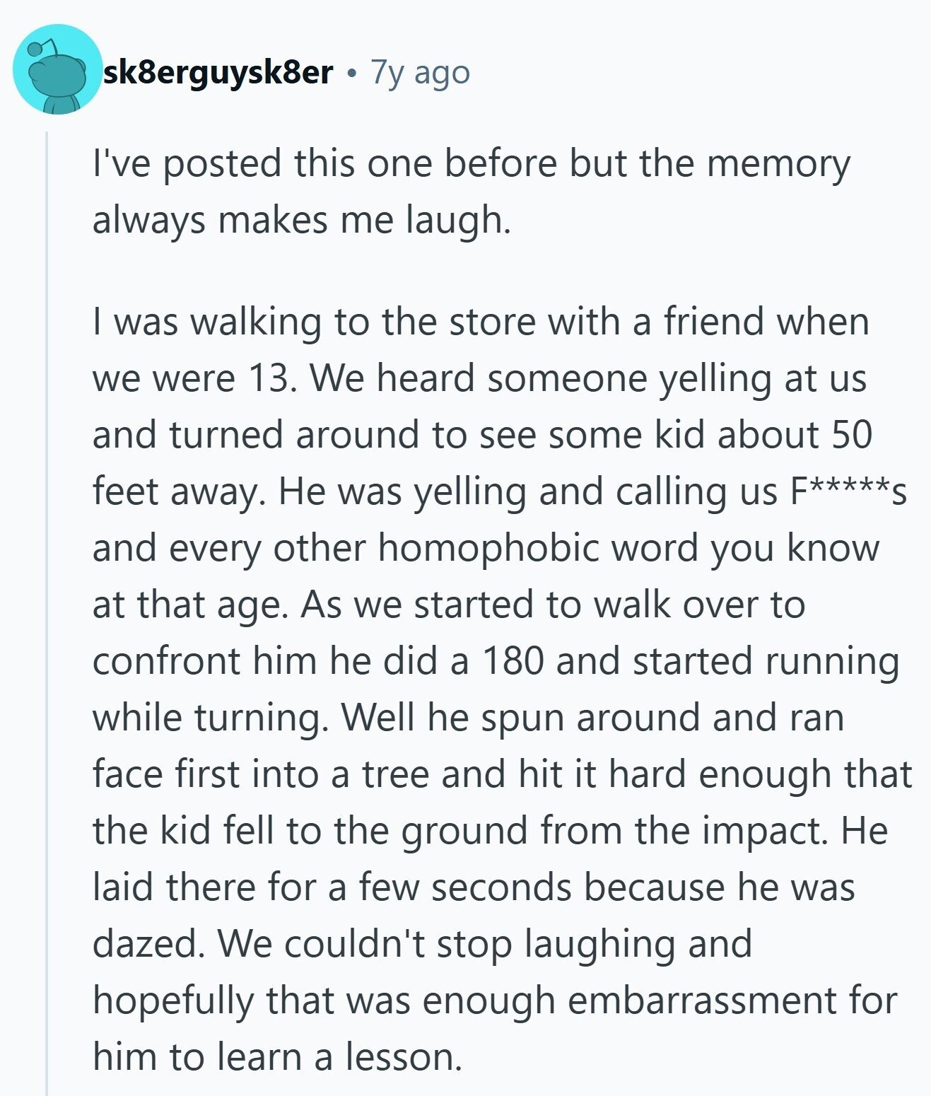 sk8erguysk8er 7y ago I've posted this one before but the memory always makes me laugh. I was walking to the store with a friend when we were 13. We heard someone yelling at us and turned around to see some kid about 50 feet away. Не was yelling and calling us F*****S and every other homophobic word you know at that age. As we started to walk over to confront him he did a 180 and started running while turning. Well he spun around and ran face first into a tree and hit it hard enough that the kid fell