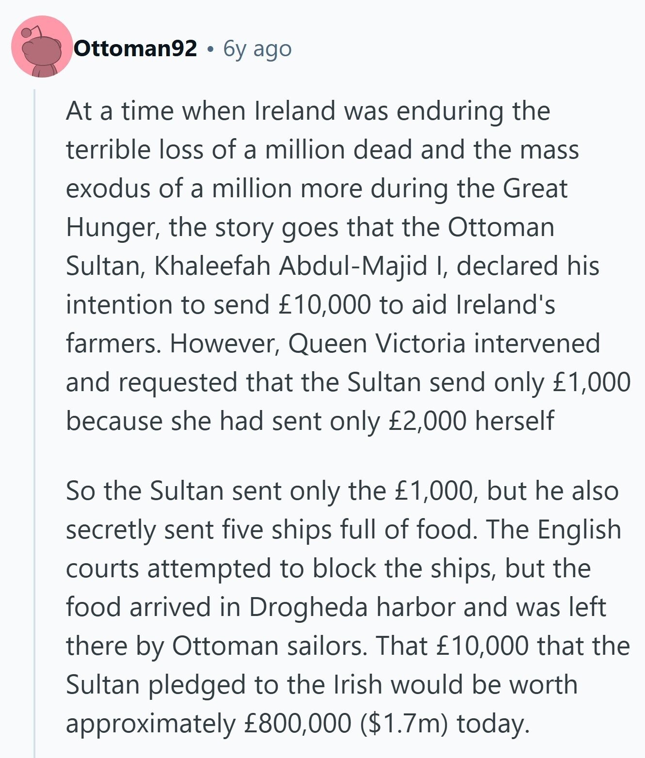 Ottoman92 6y ago At a time when Ireland was enduring the terrible loss of a million dead and the mass exodus of a million more during the Great Hunger, the story goes that the Ottoman Sultan, Khaleefah Abdul-Majid I, declared his intention to send £10,000 to aid Ireland's farmers. However, Queen Victoria intervened and requested that the Sultan send only £1,000 because she had sent only £2,000 herself So the Sultan sent only the £1,000, but he also secretly sent five ships full of food. The English courts attempted to block the ships, but the food arrived in Drogheda harbor