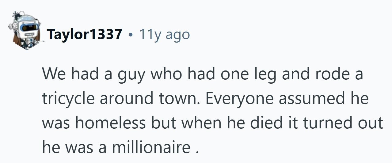 Taylor1337 . . 11y ago We had a guy who had one leg and rode a tricycle around town. Everyone assumed he was homeless but when he died it turned out he was a millionaire.