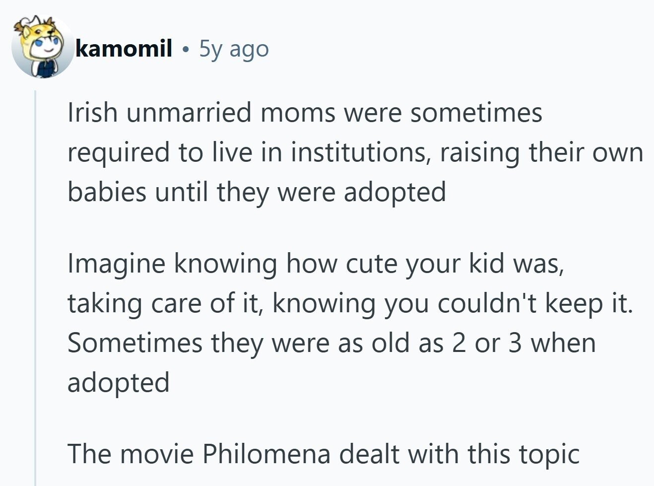 kamomil 5y ago Irish unmarried moms were sometimes required to live in institutions, raising their own babies until they were adopted Imagine knowing how cute your kid was, taking care of it, knowing you couldn't keep it. Sometimes they were as old as 2 or 3 when adopted The movie Philomena dealt with this topic