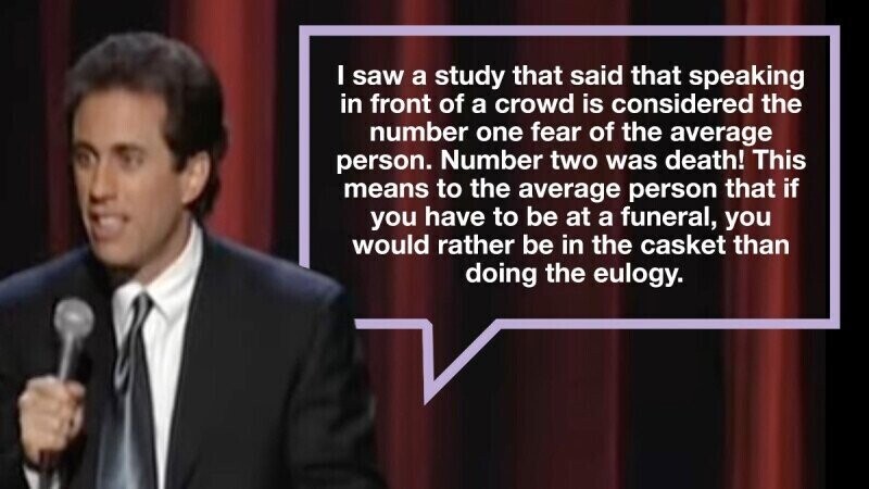 I saw a study that said that speaking in front of a crowd is considered the number one fear of the average person. Number two was death! This means to the average person that if you have to be at a funeral, you would rather be in the casket than doing the eulogy.