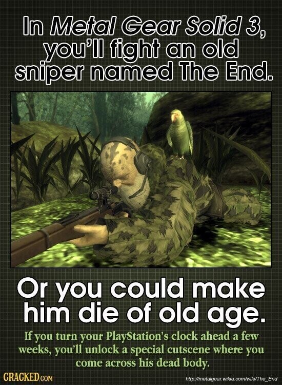 In Metal Gear Solid 3, you'll fight an old sniper named The End. Or you could make him die of old age. If you turn your PlayStation's clock ahead a few weeks, you'll unlock a special cutscene where you come across his dead body. CRACKED.COM http://metalgear. wikia .com/wiki/The_End
