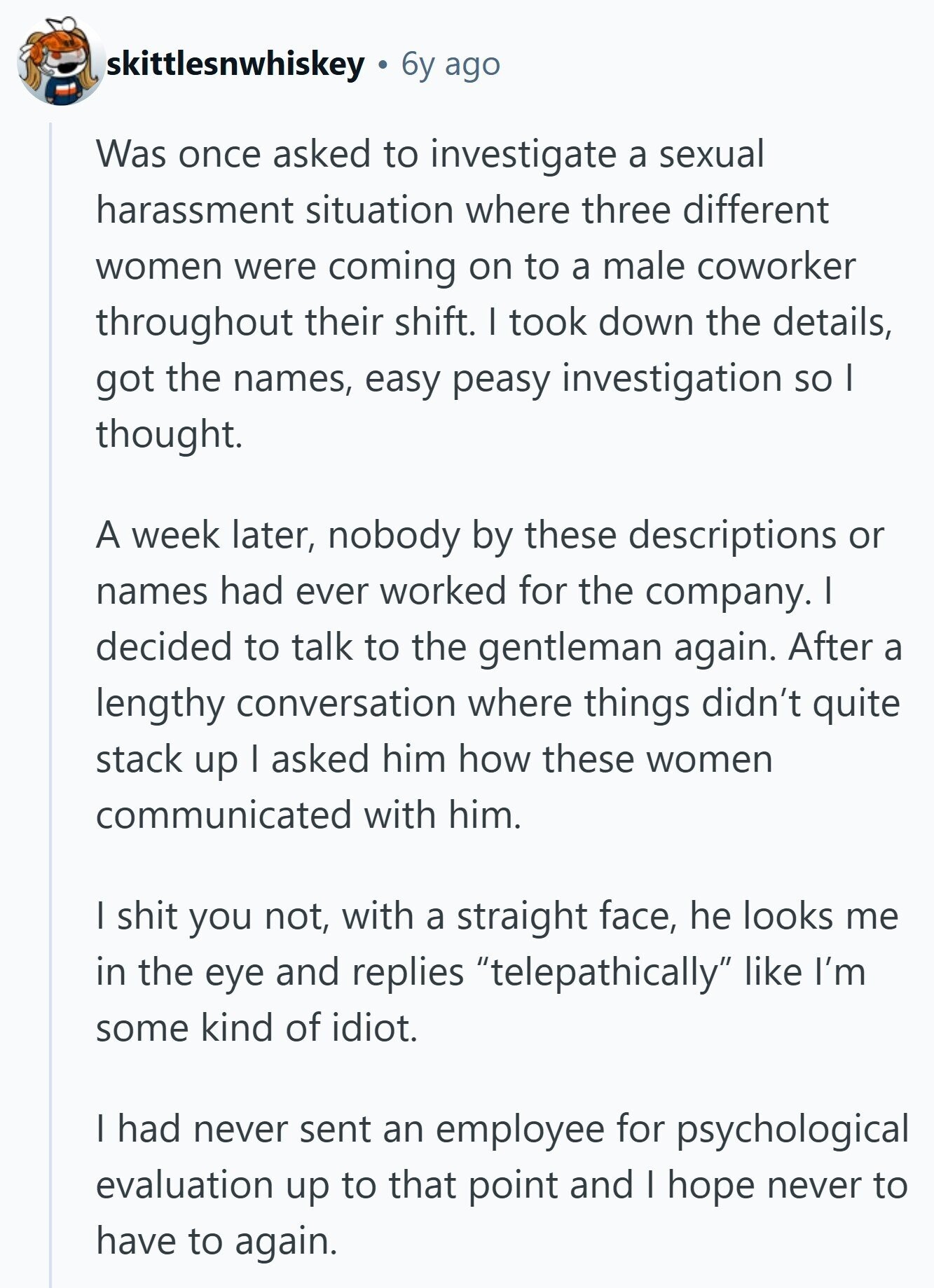 skittlesnwhiskey 6y ago Was once asked to investigate a sexual harassment situation where three different women were coming on to a male coworker throughout their shift. I took down the details, got the names, easy peasy investigation so I thought. A week later, nobody by these descriptions or names had ever worked for the company. I decided to talk to the gentleman again. After a lengthy conversation where things didn't quite stack up I asked him how these women communicated with him. I shit you not, with a straight face, he looks me in the eye and replies telepathically like 