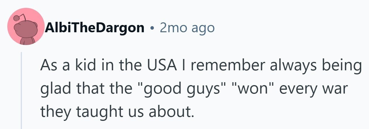 AlbiTheDargon . 2mo ago As a kid in the USA | remember always being glad that the good guys won every war they taught us about.