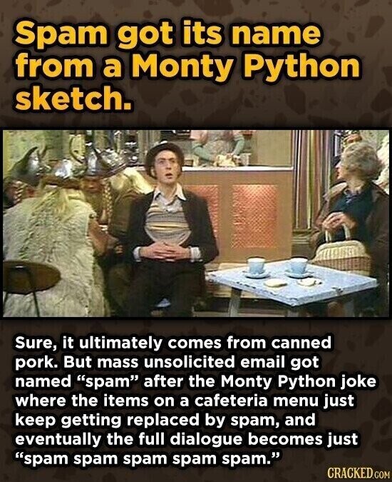 Spam got its name from a Monty Python sketch. Sure, it ultimately comes from canned pork. But mass unsolicited email got named spam after the Monty Python joke where the items on a cafeteria menu just keep getting replaced by spam, and eventually the full dialogue becomes just spam spam spam spam spam. CRACKED.COM