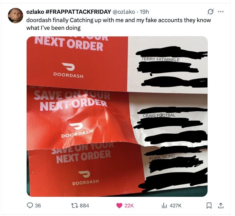 G ... ozlako #FRAPPATTACKFRIDAY @ozlako 19h doordash finally Catching up with me and my fake accounts they know what I've been doing NEXT ORDER OOR TERRY FATWINKLE ل DOORDASH SAVE ON YOUR NEXT ORDER CRAIG FOOTBAL C DOORDASH SAVE ON YOUR NEXT ORDER PORK WORD ل DOORDASH 36 884 22K 427K 