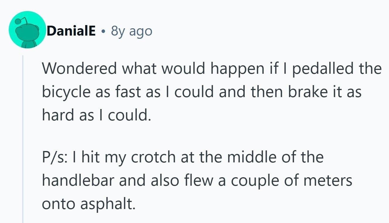 DanialE . 8y ago Wondered what would happen if I pedalled the bicycle as fast as I could and then brake it as hard as I could. P/s: I hit my crotch at the middle of the handlebar and also flew a couple of meters onto asphalt. 