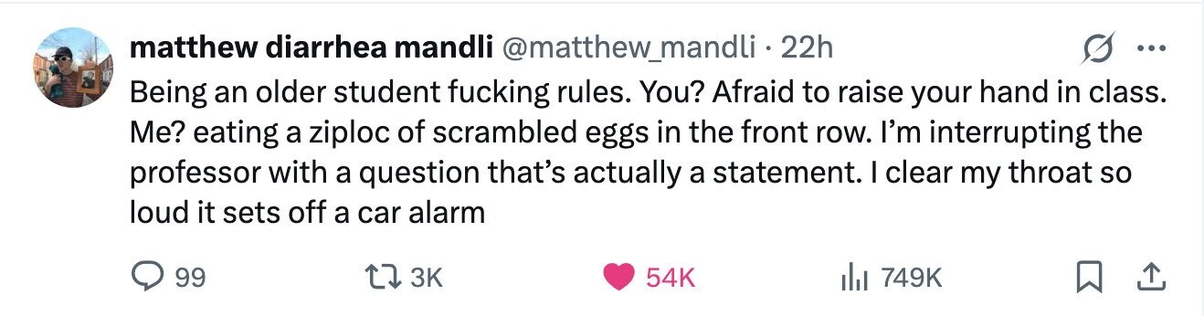 matthew diarrhea mandli @matthew_mandli·2 22h ... Being an older student fucking rules. You? Afraid to raise your hand in class. Me? eating a ziploc of scrambled eggs in the front row. I'm interrupting the professor with a question that's actually a statement. I clear my throat so loud it sets off a car alarm 99 3K 54K 749K 