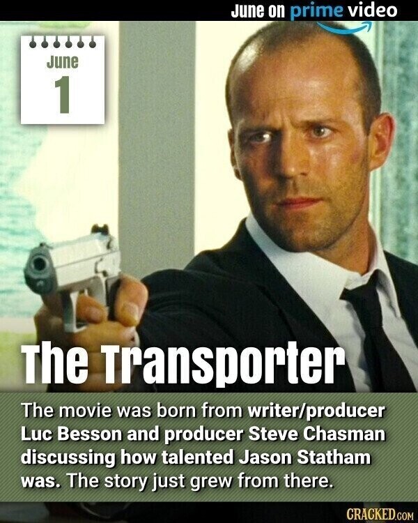 June on prime video June 1 The Transporter The movie was born from writer/producer Luc Besson and producer Steve Chasman discussing how talented Jason Statham was. The story just grew from there. CRACKED.COM