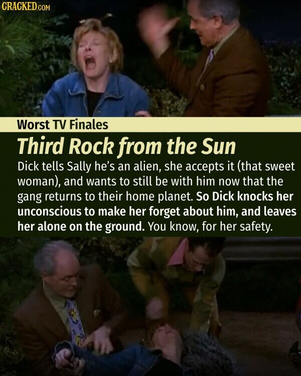 CRACKED.COM Worst TV Finales Third Rock from the Sun Dick tells Sally he's an alien, she accepts it (that sweet woman), and wants to still be with him now that the gang returns to their home planet. So Dick knocks her unconscious to make her forget about him, and leaves her alone on the ground. You know, for her safety.