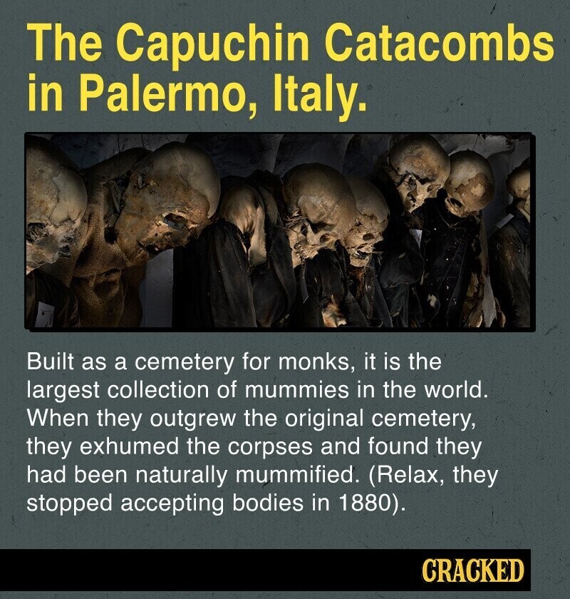 The Capuchin Catacombs in Palermo, Italy. Built as a cemetery for monks, it is the largest collection of mummies in the world. When they outgrew the original cemetery, they exhumed the corpses and found they had been naturally mummified. (Relax, they stopped accepting bodies in 1880). CRACKED
