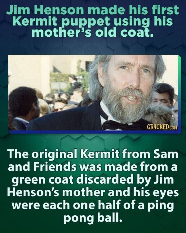 Jim Henson made his first Kermit puppet using his mother's old coat. CRACKED.COM The original Kermit from Sam and Friends was made from a green coat discarded by Jim Henson's mother and his eyes were each one half of a ping pong ball.