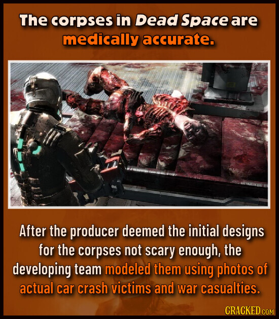 The corpses in Dead Space are medically accurate. After the producer deemed the initial designs for the corpses not scary enough, the developing team modeled them using photos of actual car crash victims and war casualties. CRACKED COM