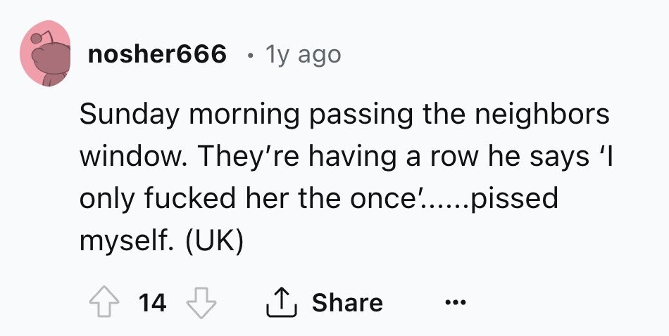 nosher666 . 1y ago Sunday morning passing the neighbors window. They're having a row he says 'I only fucked her the once'.....pissed myself. (UK) 14 Share ... 